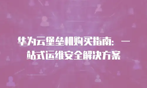 华为云堡垒机购买指南：一站式运维安全解决方案