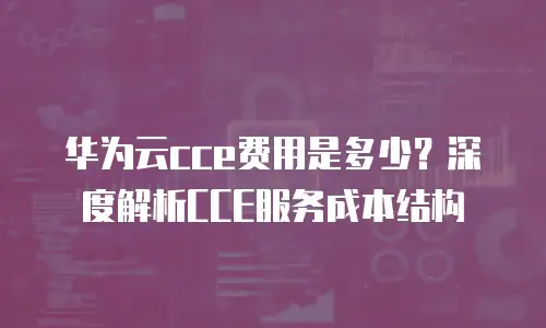 华为云cce费用是多少？深度解析CCE服务成本结构