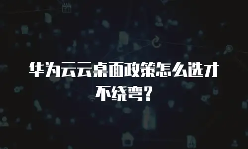 华为云云桌面政策怎么选才不绕弯？