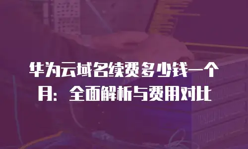 华为云域名续费多少钱一个月：全面解析与费用对比