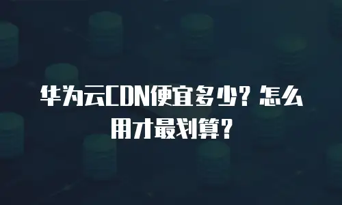 华为云CDN便宜多少？怎么用才最划算？