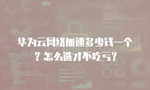 华为云网络加速多少钱一个？怎么选才不吃亏？