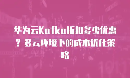 华为云Kafka折扣多少优惠？多云环境下的成本优化策略