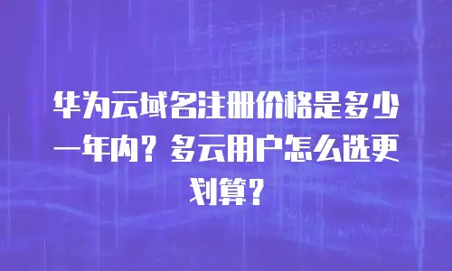 华为云域名注册价格是多少一年内？多云用户怎么选更划算？