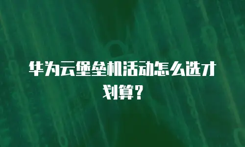 华为云堡垒机活动怎么选才划算？