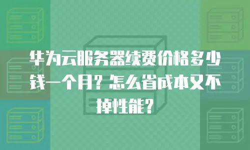 华为云服务器续费价格多少钱一个月？怎么省成本又不掉性能？