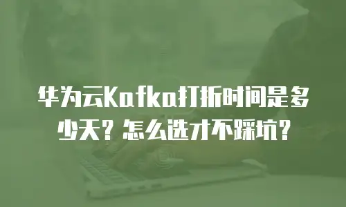 华为云Kafka打折时间是多少天？怎么选才不踩坑？