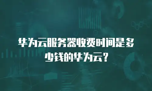华为云服务器收费时间是多少钱的华为云？
