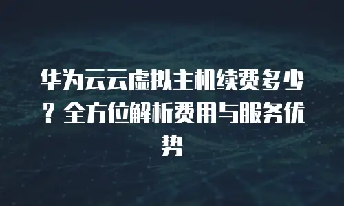 华为云云虚拟主机续费多少？全方位解析费用与服务优势