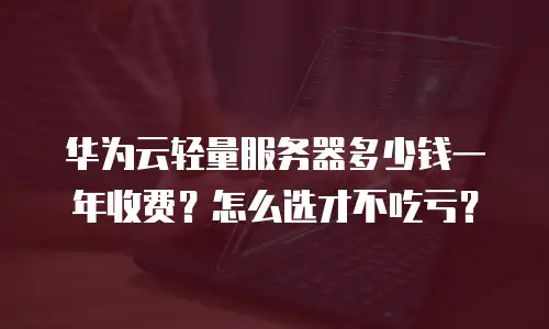 华为云轻量服务器多少钱一年收费？怎么选才不吃亏？