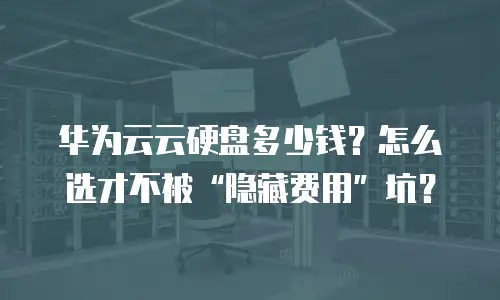 华为云云硬盘多少钱？怎么选才不被&ldquo;隐藏费用&rdquo;坑？