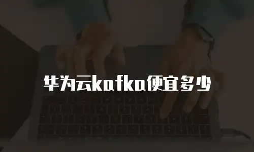 华为云kafka便宜多少