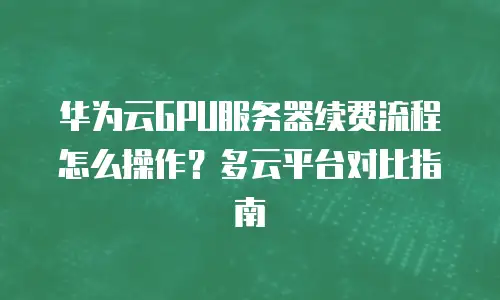华为云GPU服务器续费流程怎么操作？多云平台对比指南