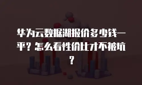 华为云数据湖报价多少钱一平？怎么看性价比才不被坑？