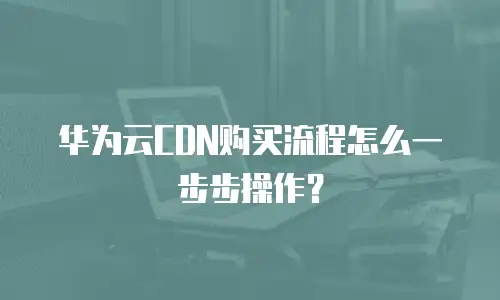 华为云CDN购买流程怎么一步步操作？
