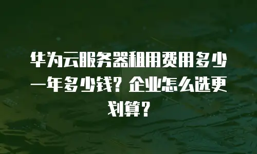 华为云服务器租用费用多少一年多少钱？企业怎么选更划算？