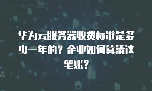 华为云服务器收费标准是多少一年的？企业如何算清这笔账？