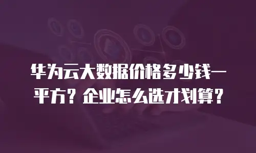 华为云大数据价格多少钱一平方？企业怎么选才划算？