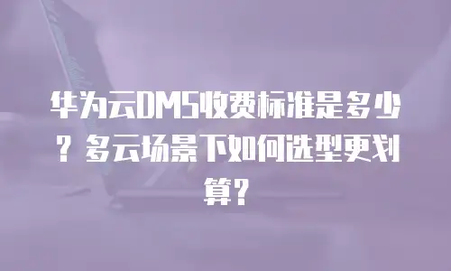 华为云DMS收费标准是多少？多云场景下如何选型更划算？