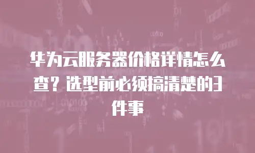 华为云服务器价格详情怎么查？选型前必须搞清楚的3件事