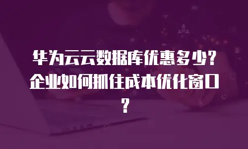 华为云云数据库优惠多少？企业如何抓住成本优化窗口？