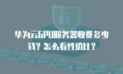 华为云GPU服务器收费多少钱？怎么看性价比？