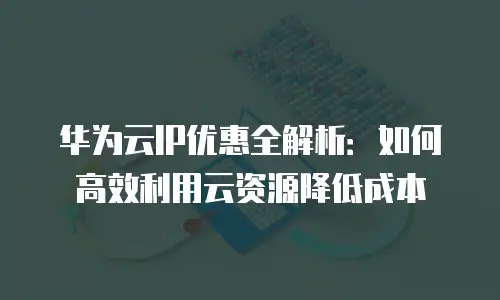 华为云IP优惠全解析：如何高效利用云资源降低成本