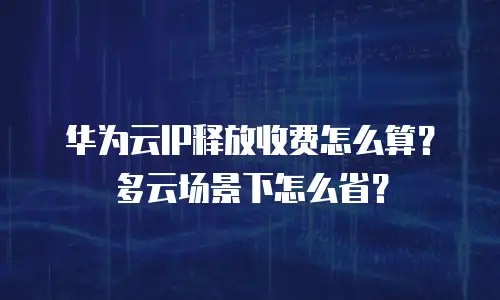 华为云IP释放收费怎么算？多云场景下怎么省？