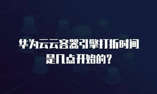 华为云云容器引擎打折时间是几点开始的？