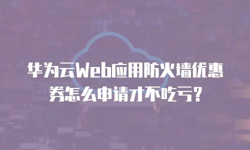 华为云Web应用防火墙优惠券怎么申请才不吃亏？