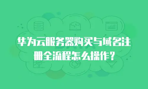 华为云服务器购买与域名注册全流程怎么操作？