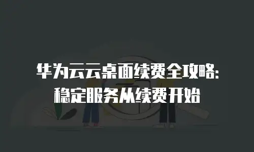 华为云云桌面续费全攻略：稳定服务从续费开始