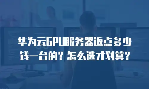 华为云GPU服务器返点多少钱一台的？怎么选才划算？