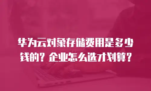 华为云对象存储费用是多少钱的？企业怎么选才划算？