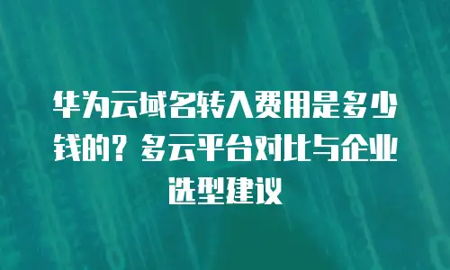 华为云域名转入费用是多少钱的？多云平台对比与企业选型建议