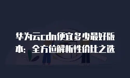 华为云cdn便宜多少最好版本：全方位解析性价比之选
