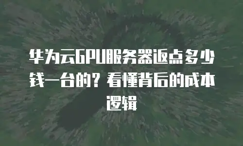 华为云GPU服务器返点多少钱一台的？看懂背后的成本逻辑