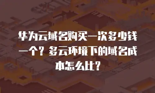 华为云域名购买一次多少钱一个？多云环境下的域名成本怎么比？