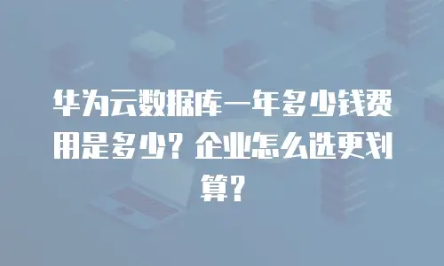 华为云数据库一年多少钱费用是多少？企业怎么选更划算？