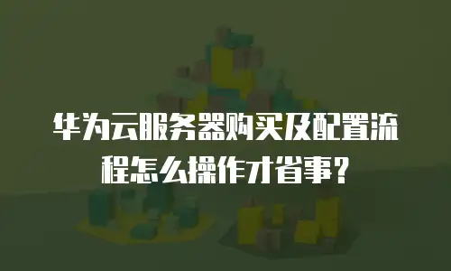 华为云服务器购买及配置流程怎么操作才省事？