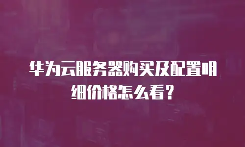 华为云服务器购买及配置明细价格怎么看？