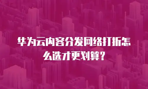 华为云内容分发网络打折怎么选才更划算？