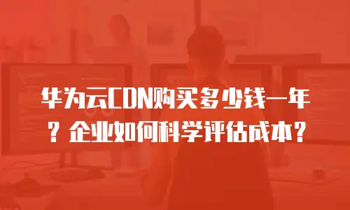 华为云CDN购买多少钱一年？企业如何科学评估成本？