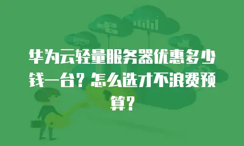 华为云轻量服务器优惠多少钱一台？怎么选才不浪费预算？
