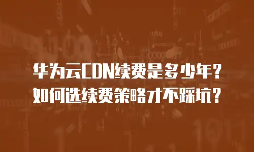 华为云CDN续费是多少年？如何选续费策略才不踩坑？