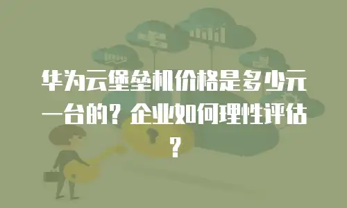 华为云堡垒机价格是多少元一台的？企业如何理性评估？