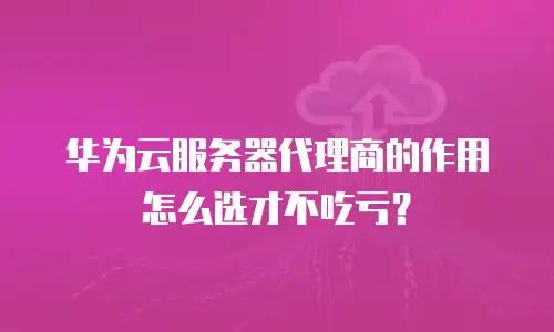 华为云服务器代理商的作用怎么选才不吃亏？