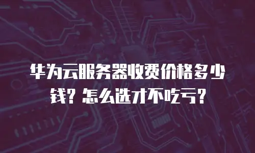 华为云服务器收费价格多少钱？怎么选才不吃亏？