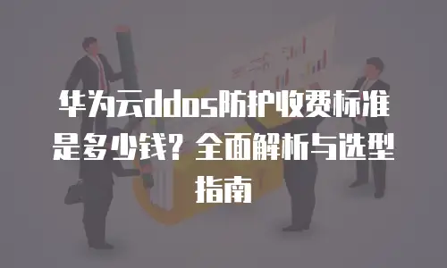 华为云ddos防护收费标准是多少钱？全面解析与选型指南