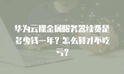 华为云裸金属服务器续费是多少钱一年？怎么算才不吃亏？
